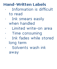 Text Box: Hand-Written Labels 
    Information is difficult to read
    Ink smears easily when handled
    Limited write-on area
    Time consuming
    Ink fades while stored long term
    Solvents wash ink away
