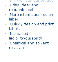 Text Box: Printed Labels 
    Ink wont smear or fade
    Crisp, clear and readable text
    More information fits on label
    Quickly design and print labels
    Increased legibility/durability
    Chemical and solvent resistant
