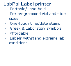 Text Box: LabPal Label printer 
    Portable/Hand-held
    Pre-programmed vial and slide sizes
    One-touch time/date stamp
    Greek & Laboratory symbols
    Affordable
    Labels withstand extreme lab conditions
